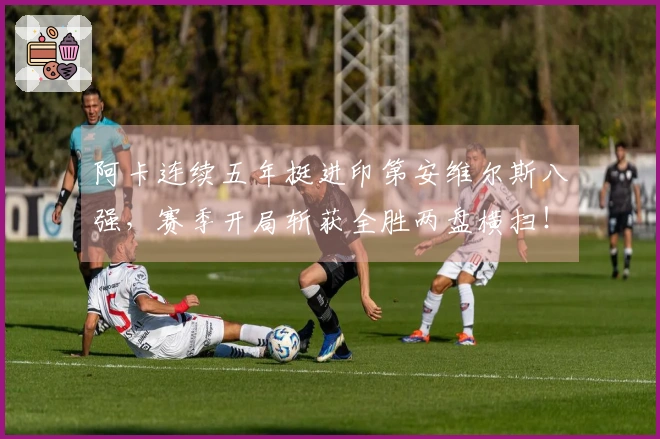 阿卡连续五年挺进印第安维尔斯八强，赛季开局斩获全胜两盘横扫！