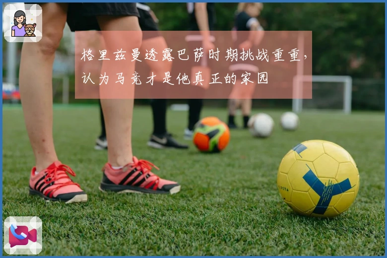 格里兹曼透露巴萨时期挑战重重，认为马竞才是他真正的家园
