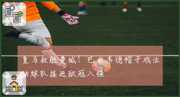 皇马狂胜曼城！巴尔韦德帽子戏法助球队接近欧冠八强