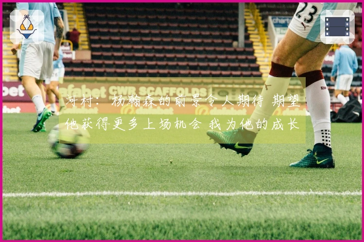 河村：杨瀚森的前景令人期待 期望他获得更多上场机会 我为他的成长感到自豪