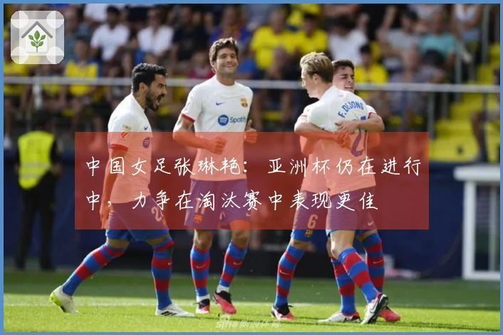 中国女足张琳艳：亚洲杯仍在进行中，力争在淘汰赛中表现更佳