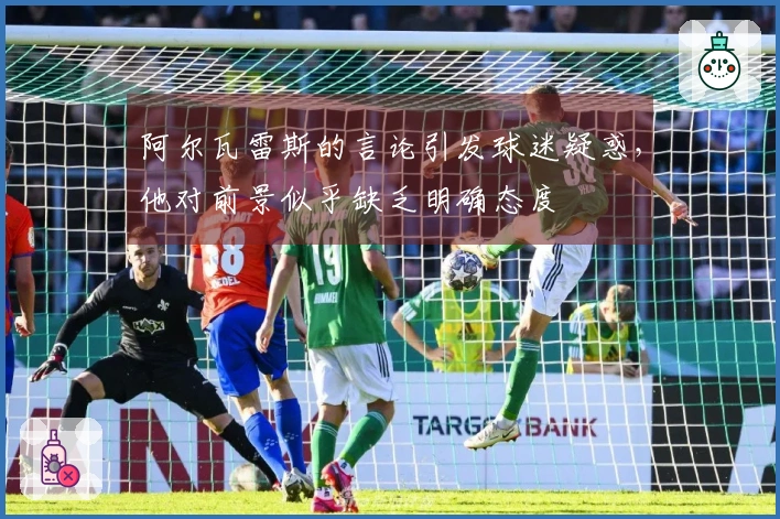 阿尔瓦雷斯的言论引发球迷疑惑，他对前景似乎缺乏明确态度