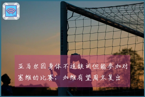 亚马尔因身体不适缺训但能参加对塞维的比赛；加维有望周末复出