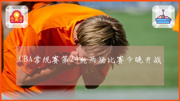 CBA常规赛第24轮两场比赛今晚开战