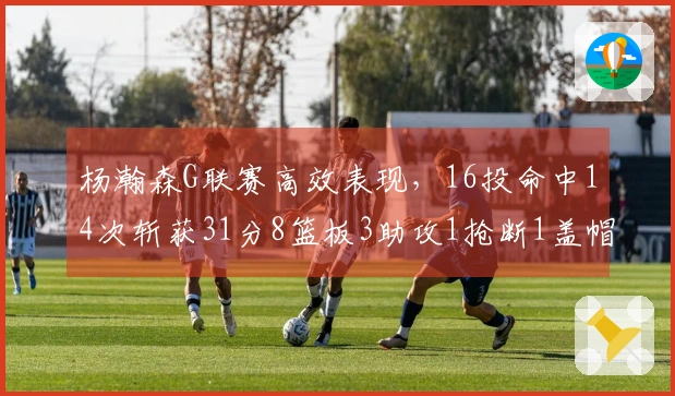 杨瀚森G联赛高效表现，16投命中14次斩获31分8篮板3助攻1抢断1盖帽