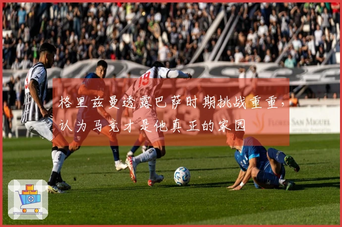 格里兹曼透露巴萨时期挑战重重，认为马竞才是他真正的家园