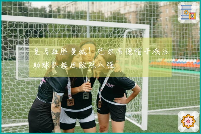 皇马狂胜曼城！巴尔韦德帽子戏法助球队接近欧冠八强