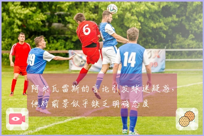 阿尔瓦雷斯的言论引发球迷疑惑，他对前景似乎缺乏明确态度