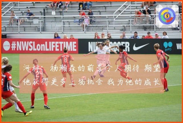 河村：杨瀚森的前景令人期待 期望他获得更多上场机会 我为他的成长感到自豪