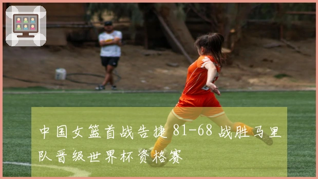 中国女篮首战告捷 81-68 战胜马里队晋级世界杯资格赛