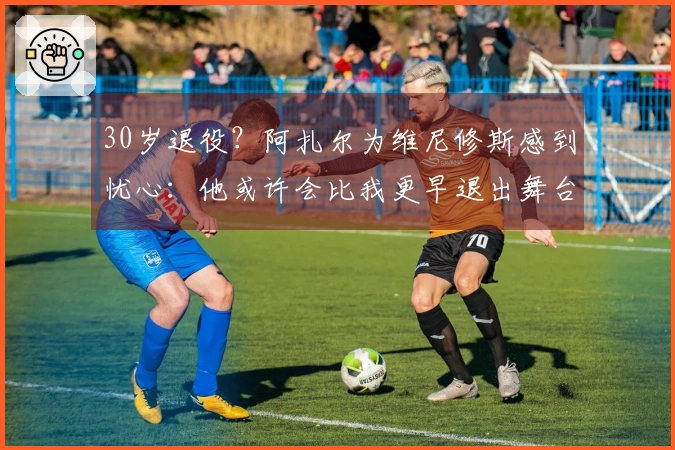 30岁退役？阿扎尔为维尼修斯感到忧心：他或许会比我更早退出舞台