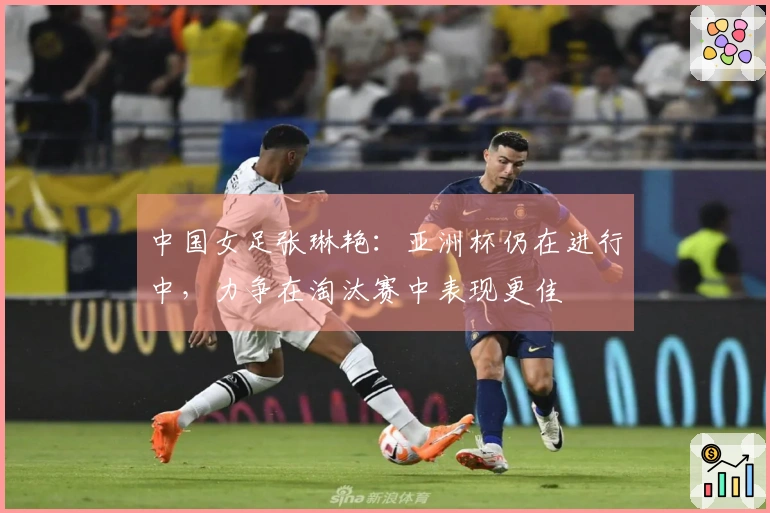 中国女足张琳艳：亚洲杯仍在进行中，力争在淘汰赛中表现更佳