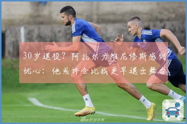 30岁退役？阿扎尔为维尼修斯感到忧心：他或许会比我更早退出舞台